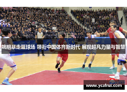 姚明暴走篮球场 领衔中国体育新时代 展现超凡力量与智慧