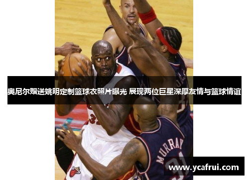 奥尼尔赠送姚明定制篮球衣照片曝光 展现两位巨星深厚友情与篮球情谊