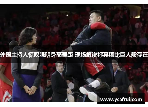 外国主持人惊叹姚明身高差距 现场解说称其堪比巨人般存在