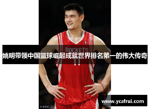 姚明带领中国篮球崛起成就世界排名第一的伟大传奇