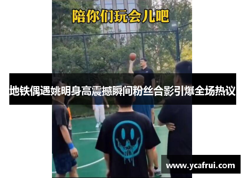 地铁偶遇姚明身高震撼瞬间粉丝合影引爆全场热议