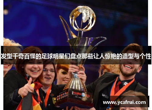 发型千奇百怪的足球明星们盘点那些让人惊艳的造型与个性