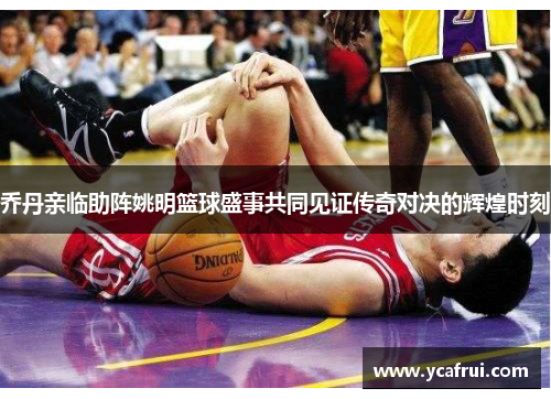 乔丹亲临助阵姚明篮球盛事共同见证传奇对决的辉煌时刻