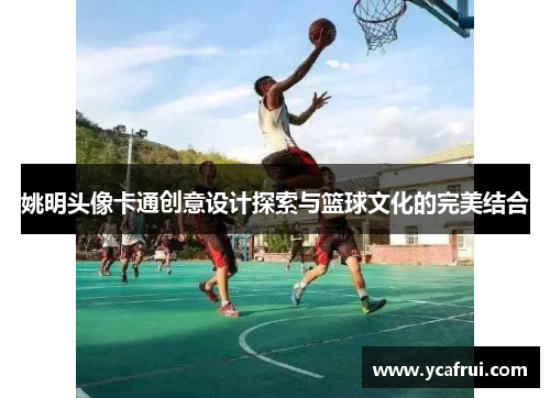姚明头像卡通创意设计探索与篮球文化的完美结合