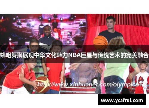 姚明舞狮展现中华文化魅力NBA巨星与传统艺术的完美融合