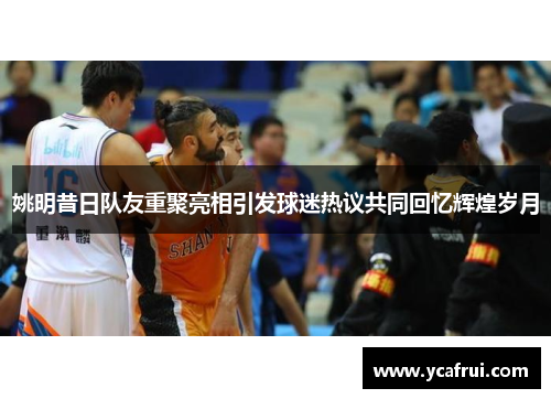 姚明昔日队友重聚亮相引发球迷热议共同回忆辉煌岁月