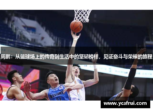 周鹏：从篮球场上的传奇到生活中的坚韧榜样，见证奋斗与荣耀的旅程